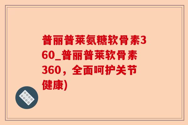 普丽普莱氨糖软骨素360_普丽普莱软骨素360，全面呵护关节健康)