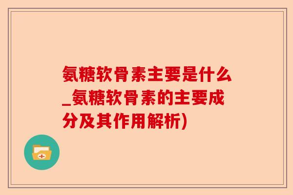 氨糖软骨素主要是什么_氨糖软骨素的主要成分及其作用解析)