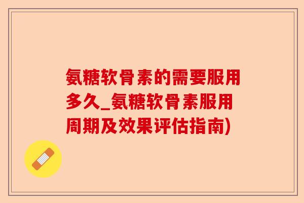 氨糖软骨素的需要服用多久_氨糖软骨素服用周期及效果评估指南)