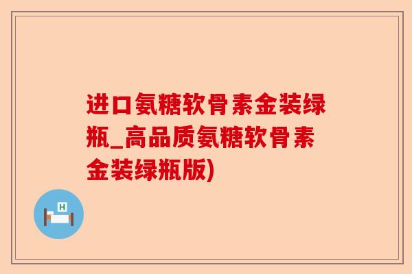 进口氨糖软骨素金装绿瓶_高品质氨糖软骨素金装绿瓶版)