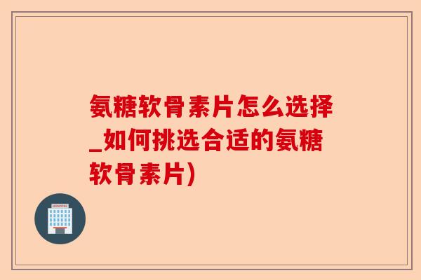 氨糖软骨素片怎么选择_如何挑选合适的氨糖软骨素片)