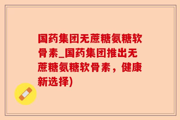 国药集团无蔗糖氨糖软骨素_国药集团推出无蔗糖氨糖软骨素，健康新选择)
