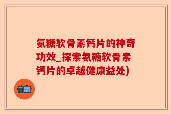 氨糖软骨素钙片的神奇功效_探索氨糖软骨素钙片的卓越健康益处)