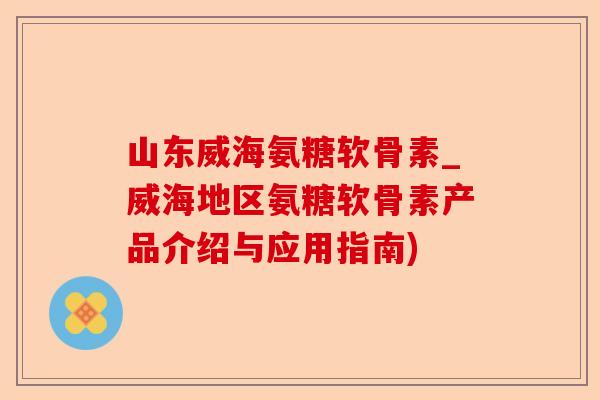 山东威海氨糖软骨素_威海地区氨糖软骨素产品介绍与应用指南) 山东威海氨糖软骨素_威海地区氨糖软骨素产品介绍与应用指南)