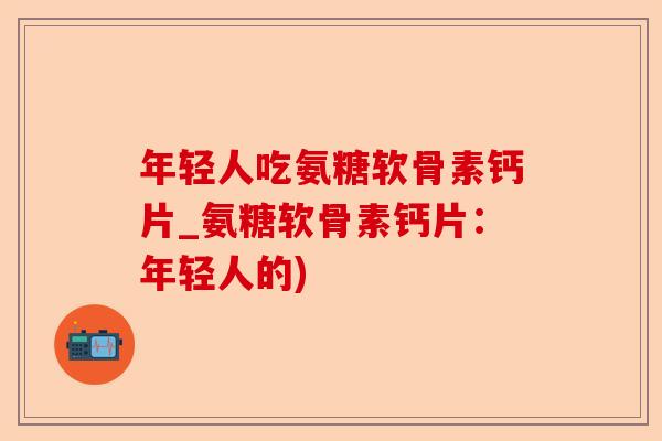 年轻人吃氨糖软骨素钙片_氨糖软骨素钙片：年轻人的)