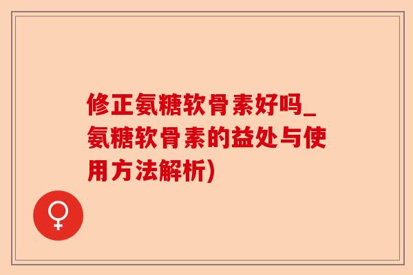 修正氨糖软骨素好吗_氨糖软骨素的益处与使用方法解析)