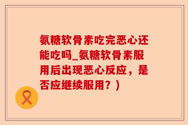 氨糖软骨素吃完恶心还能吃吗_氨糖软骨素服用后出现恶心反应，是否应继续服用？)