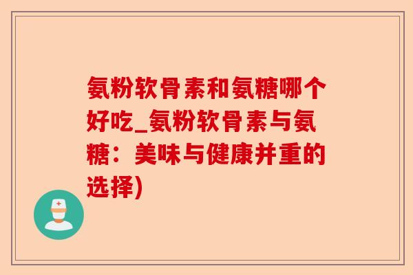 氨粉软骨素和氨糖哪个好吃_氨粉软骨素与氨糖：美味与健康并重的选择)