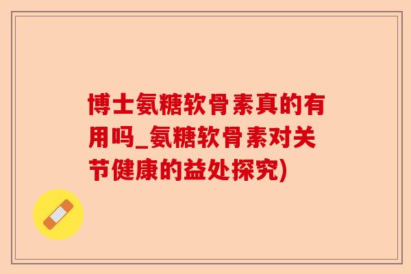 博士氨糖软骨素真的有用吗_氨糖软骨素对关节健康的益处探究)