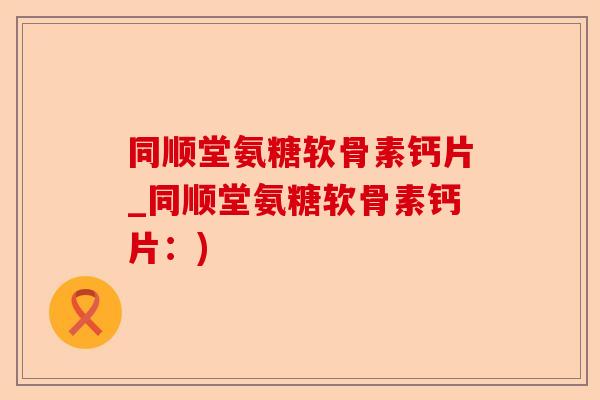 同顺堂氨糖软骨素钙片_同顺堂氨糖软骨素钙片：)