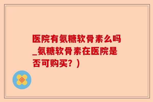 医院有氨糖软骨素么吗_氨糖软骨素在医院是否可购买？)
