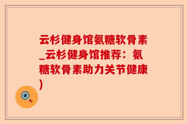 云杉健身馆氨糖软骨素_云杉健身馆推荐：氨糖软骨素助力关节健康)