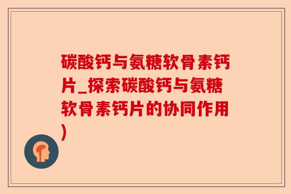 碳酸钙与氨糖软骨素钙片_探索碳酸钙与氨糖软骨素钙片的协同作用)