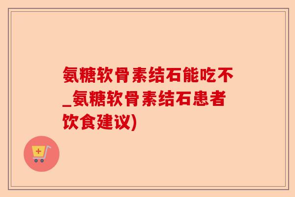 氨糖软骨素结石能吃不_氨糖软骨素结石患者饮食建议)