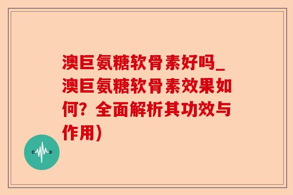 澳巨氨糖软骨素好吗_澳巨氨糖软骨素效果如何？全面解析其功效与作用)