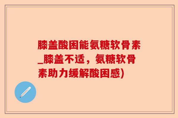 膝盖酸困能氨糖软骨素_膝盖不适，氨糖软骨素助力缓解酸困感)
