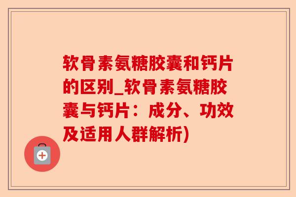 软骨素氨糖胶囊和钙片的区别_软骨素氨糖胶囊与钙片：成分、功效及适用人群解析)
