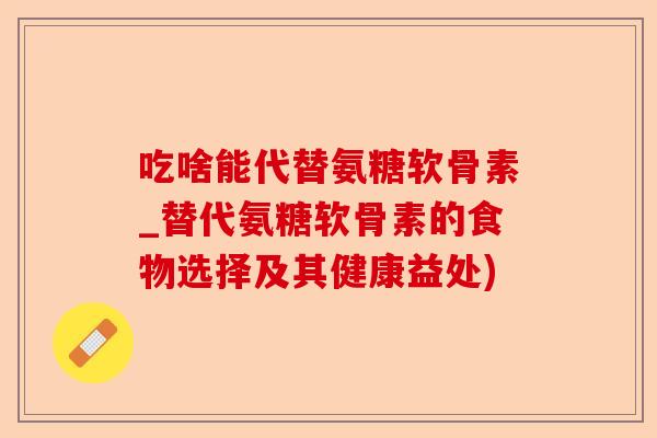 吃啥能代替氨糖软骨素_替代氨糖软骨素的食物选择及其健康益处)
