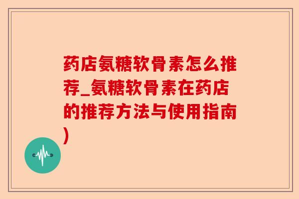 药店氨糖软骨素怎么推荐_氨糖软骨素在药店的推荐方法与使用指南)