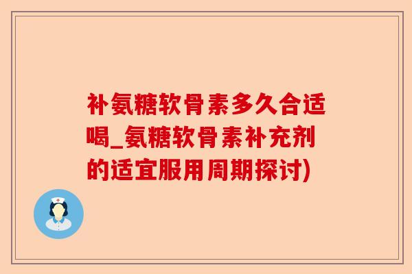 补氨糖软骨素多久合适喝_氨糖软骨素补充剂的适宜服用周期探讨)
