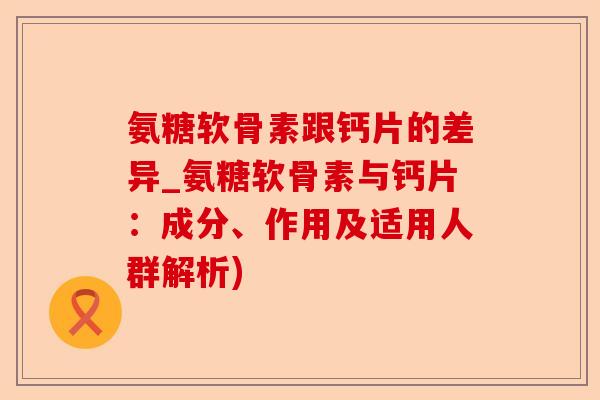 氨糖软骨素跟钙片的差异_氨糖软骨素与钙片：成分、作用及适用人群解析)