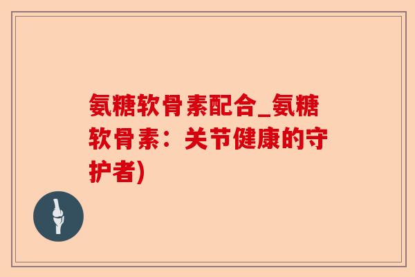氨糖软骨素配合_氨糖软骨素：关节健康的守护者)