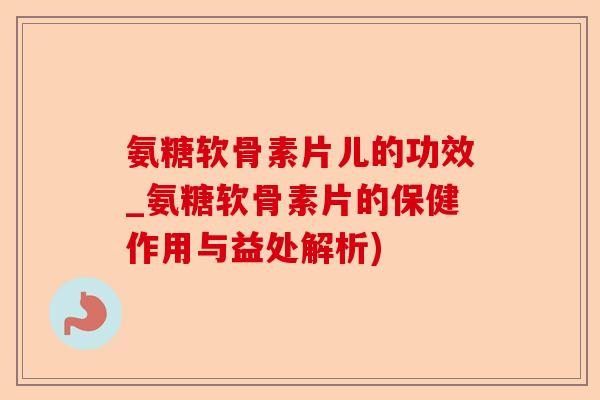 氨糖软骨素片儿的功效_氨糖软骨素片的保健作用与益处解析)