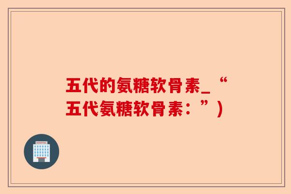 五代的氨糖软骨素_“五代氨糖软骨素：”)
