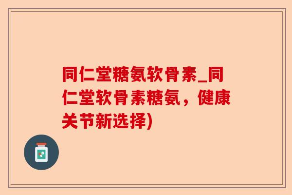 同仁堂糖氨软骨素_同仁堂软骨素糖氨，健康关节新选择)