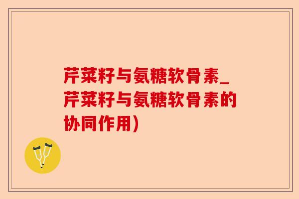 芹菜籽与氨糖软骨素_芹菜籽与氨糖软骨素的协同作用)