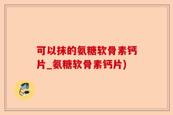 可以抹的氨糖软骨素钙片_氨糖软骨素钙片)
