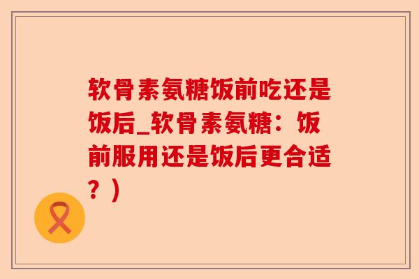 软骨素氨糖饭前吃还是饭后_软骨素氨糖：饭前服用还是饭后更合适？)