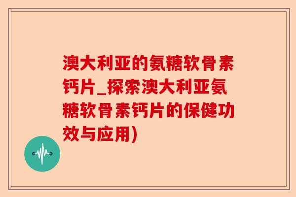 澳大利亚的氨糖软骨素钙片_探索澳大利亚氨糖软骨素钙片的保健功效与应用)