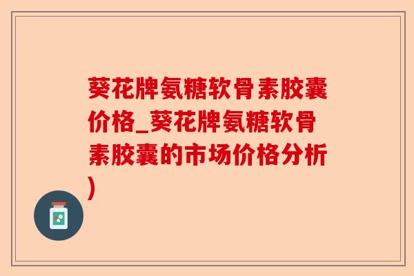 葵花牌氨糖软骨素胶囊价格_葵花牌氨糖软骨素胶囊的市场价格分析)