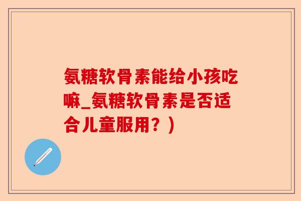 氨糖软骨素能给小孩吃嘛_氨糖软骨素是否适合儿童服用？)