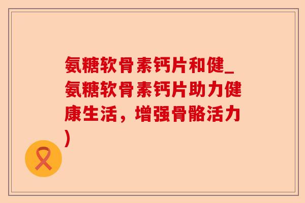 氨糖软骨素钙片和健_氨糖软骨素钙片助力健康生活，增强骨骼活力)