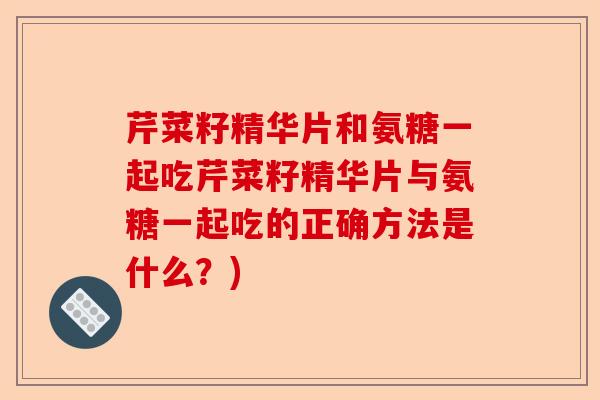 芹菜籽精华片和氨糖一起吃芹菜籽精华片与氨糖一起吃的正确方法是什么？)