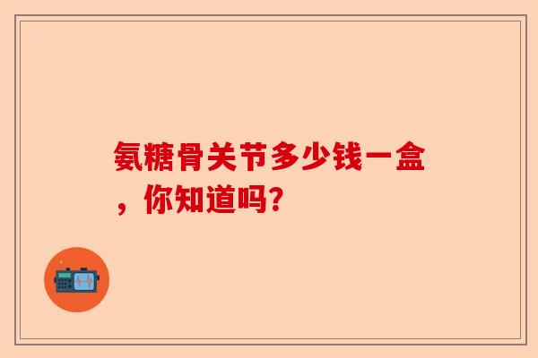 氨糖骨关节多少钱一盒，你知道吗？
