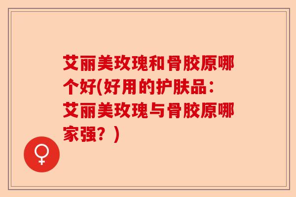 艾丽美玫瑰和骨胶原哪个好(好用的护肤品：艾丽美玫瑰与骨胶原哪家强？)