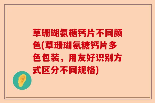 草珊瑚氨糖钙片不同颜色(草珊瑚氨糖钙片多色包装，用友好识别方式区分不同规格)
