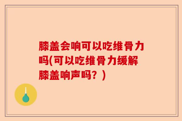 膝盖会响可以吃维骨力吗(可以吃维骨力缓解膝盖响声吗？)