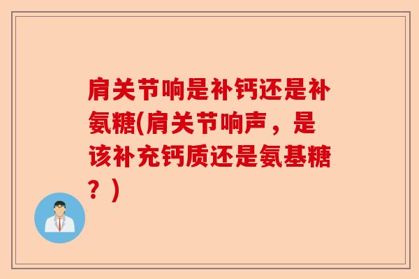 肩关节响是补钙还是补氨糖(肩关节响声，是该补充钙质还是氨基糖？)