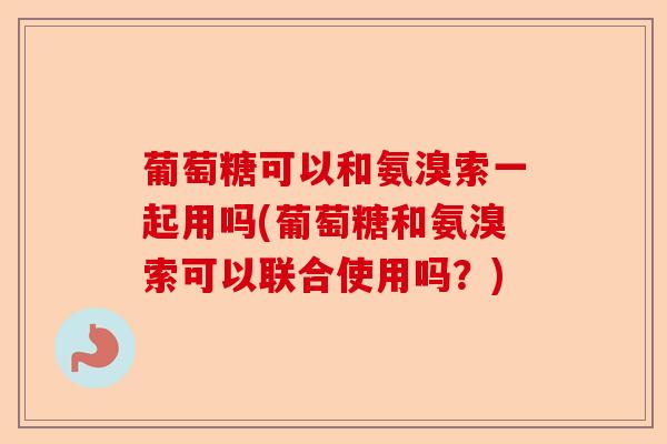 葡萄糖可以和氨溴索一起用吗(葡萄糖和氨溴索可以联合使用吗?) 葡萄糖可以和氨溴索一起用吗(葡萄糖和氨溴索可以联合使用吗?)