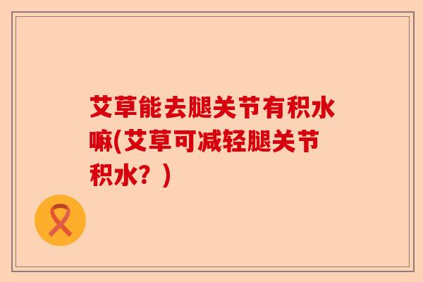艾草能去腿关节有积水嘛(艾草可减轻腿关节积水？)
