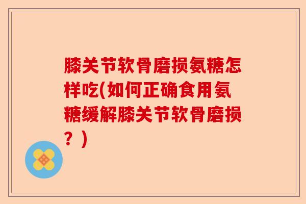 膝关节软骨磨损氨糖怎样吃(如何正确食用氨糖缓解膝关节软骨磨损？)