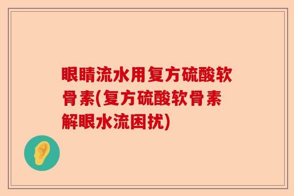 眼睛流水用复方硫酸软骨素(复方硫酸软骨素解眼水流困扰)