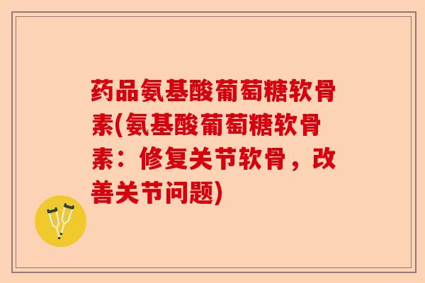药品氨基酸葡萄糖软骨素(氨基酸葡萄糖软骨素：修复关节软骨，改善关节问题)