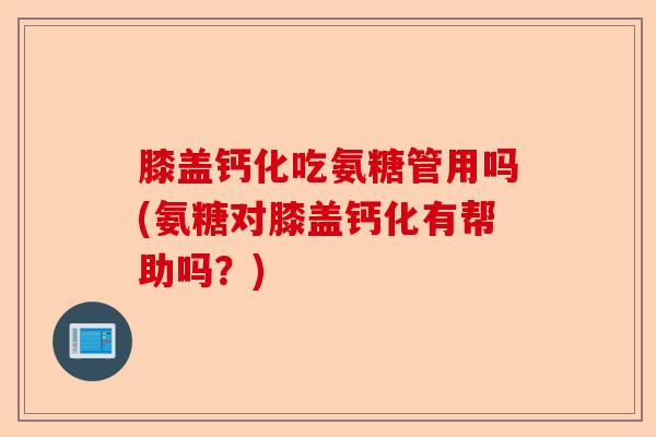 膝盖钙化吃氨糖管用吗(氨糖对膝盖钙化有帮助吗？)