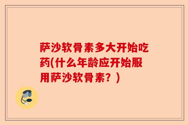 萨沙软骨素多大开始吃药(什么年龄应开始服用萨沙软骨素？)
