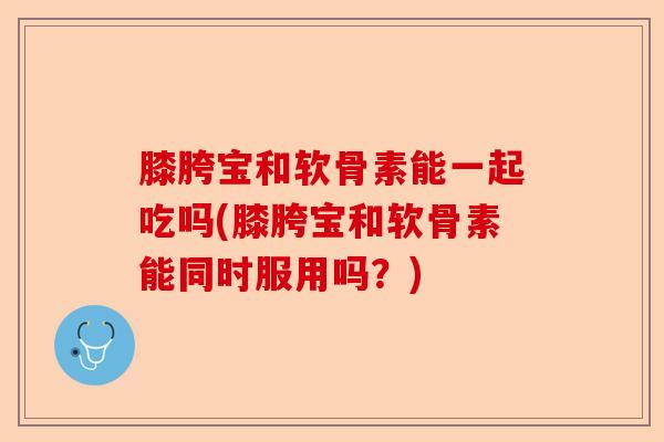 膝胯宝和软骨素能一起吃吗(膝胯宝和软骨素能同时服用吗？)
